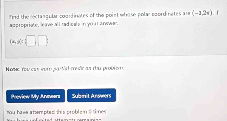 Find the rectangular coordinates of the point whose polar coordinates are (-3,2π ). If 
appropriate, leave all radicals in your answer.
(x,y):(□ ,□ )
Note: You can earn partial credit on this problem. 
Preview My Answers Submit Answers 
You have attempted this problem 0 times. 
v e n li m i te d ttemn ts remain ing