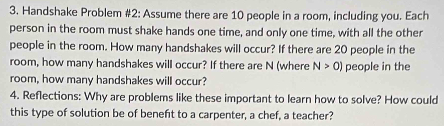 Handshake Problem #2: Assume there are 10 people in a room, including you. Each 
person in the room must shake hands one time, and only one time, with all the other 
people in the room. How many handshakes will occur? If there are 20 people in the 
room, how many handshakes will occur? If there are N (where N>0) people in the 
room, how many handshakes will occur? 
4. Reflections: Why are problems like these important to learn how to solve? How could 
this type of solution be of beneft to a carpenter, a chef, a teacher?