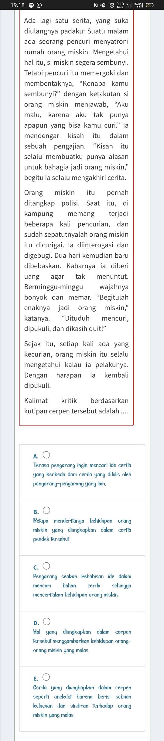 19.18 ●  N A   
Ada lagi satu serita, yang suka
diulangnya padaku: Suatu malam
ada seorang pencuri menyatroni
rumah orang miskin. Mengetahui
hal itu, si miskin segera sembunyi.
Tetapi pencuri itu memergoki dan
membentaknya, “Kenapa kamu
sembunyi?” dengan ketakutan si
orang miskin menjawab, “Aku
malu, karena aku tak punya
apapun yang bisa kamu curi.” la
mendengar kisah itu dalam
sebuah pengajian. “Kisah itu
selalu membuatku punya alasan
untuk bahagia jadi orang miskin,”
begitu ia selalu mengakhiri cerita.
Orang miskin itu pernah
ditangkap polisi. Saat itu, di
kampung memang terjadi
beberapa kali pencurian, dan
sudah sepatutnyalah orang miskin
itu dicurigai. Ia diinterogasi dan
digebugi. Dua hari kemudian baru
dibebaskan. Kabarnya ia diberi
uang agar tak menuntut.
Berminggu-minggu wajahnya
bonyok dan memar. “Begitulah
enaknya jadi orang miskin,”
katanya. “Dituduh mencuri,
dipukuli, dan dikasih duit!”
Sejak itu, setiap kali ada yang
kecurian, orang miskin itu selalu
mengetahui kalau ia pelakunya.
Dengan harapan ia kembali
dipukuli.
Kalimat kritik berdasarkan
kutipan cerpen tersebut adalah ....
A.
Terasa pengarang ingin mencari ide cerila
yang berbeda dari cerita yang ditulis oleh
pengarang-pengarang yang lain.
B.
Betapa menderitanya kehidupan orang
miskin yang diungkapkan dalam cerita
pendek tersebut
C.
Pengarang seakan kehabisan ide dalam
mencari bahan cerila sehingga
menceritakan kehidupan orang miskin.
D.
Hal yang diungkapkan dalam cerpen
tersebut menggambarkan kehidupan orang-
orang miskin yang malas.
E.
Cerita yang diungkapkan dalam cerpen
seperti anekdot karena berisi sebuah
kelucuan dan sindiran 1erhadap orang
miskin yang malas.