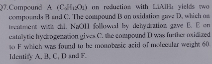 Q7.Compound A (C_6H_12O_2) on reduction with LiAlH₄ yields two 
compounds B and C. The compound B on oxidation gave D, which on 
treatment with dil. NaOH followed by dehydration gave E. E on 
catalytic hydrogenation gives C. the compound D was further oxidized 
to F which was found to be monobasic acid of molecular weight 60. 
Identify A, B, C, D and F.