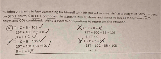 Johnson wants to buy something for himself with his pocket money. He has a budget of $105 to spend
on $25 T-shirts, $10 CDs, $5 books. He wants to buy 10 items and wants to buy as many books as T-
shirts and CDs combined. Write a system of equations to represent the situation
A. T+C+8=105
T+C+B=
25T+10C+5B=10
25T+10C+58=105
B=T+C
B+T=C
B. T+C+B=105 T+C+B=
25T+10C+5B=10·
25T+10C+58=105
B+T=C
B=T+C