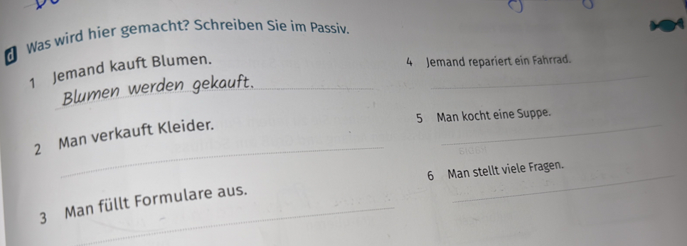 Was wird hier gemacht? Schreiben Sie im Passiv. 
1 Jemand kauft Blumen._ 
_ 
4 Jemand repariert ein Fahrrad. 
Blumen werden gekauft. 
_ 
5 Man kocht eine Suppe. 
_ 
2 Man verkauft Kleider. 
_ 
6 Man stellt viele Fragen. 
3 Man füllt Formulare aus.