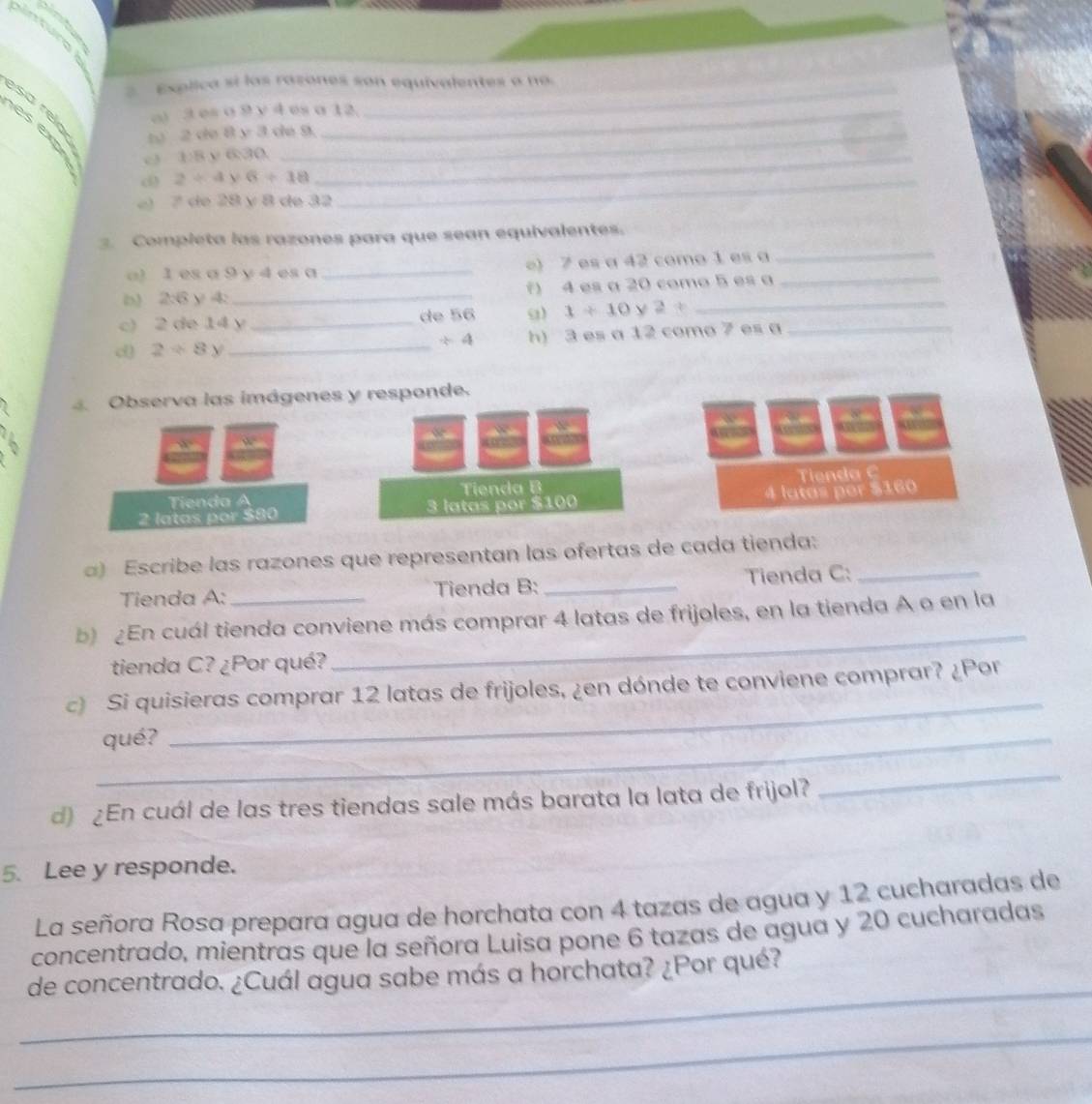 Explica sí las razones son equivalentes a no. 
sa re lo 
o) 3 es σ 9 v 4 es a 12. 
e s e n 2 de 8 y 3 de 9. 
o 3:8 y 6:30._ 
d 2/ 4 6+18 _ 
e) 7 de 28 y 8 de 32
3. Completa las razones para que sean equivalentes. 
a) 1 es a 9 y 4 es a _e) 7 es a 42 como 1 es a 
_ 
D 2:6 y 4 _f) 4 es a 20 como 5 es a 
c) 2 de 14 y _de 56 9) 1/ 10 2+
d) 2+8y _ h) 3 es a 12 como 7 es a_
/ 4. Observa las imágenes y responde.
w°
Tienda B Tienda C
4 latas per $160
2 latas por $80 Tienda A 3 latas por $100
a) Escribe las razones que representan las ofertas de cada tienda:_ 
Tienda A: Tienda B: _Tienda C: 
b) ¿En cuál tienda conviene más comprar 4 latas de frijoles, en la tienda A o en la 
tienda C? ¿Por qué? 
_ 
_ 
c) Si quisieras comprar 12 latas de frijoles, ¿en dónde te conviene comprar? ¿Por 
_qué? 
d) ¿En cuál de las tres tiendas sale más barata la lata de frijol? 
_ 
5. Lee y responde. 
La señora Rosa prepara agua de horchata con 4 tazas de agua y 12 cucharadas de 
concentrado, mientras que la señora Luisa pone 6 tazas de agua y 20 cucharadas 
_ 
de concentrado. ¿Cuál agua sabe más a horchata? ¿Por qué? 
_