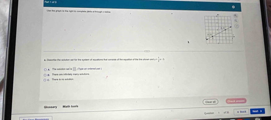 Use the graph to the right to complete parts a through c below
a. Describe the solution set for the system of equations that consists of the equation of the line shown and y= 1/2 x-3
A. The solution set is □ (Type an ordered pair.)
B. There are infinitely many solutions.
c. There is no solution.
Glossary Math tools Glear all Check anse
Quiestion of 35 4 Back Next