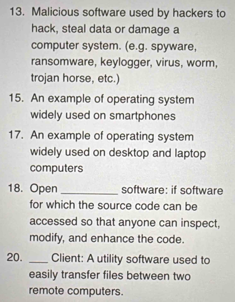 Malicious software used by hackers to 
hack, steal data or damage a 
computer system. (e.g. spyware, 
ransomware, keylogger, virus, worm, 
trojan horse, etc.) 
15. An example of operating system 
widely used on smartphones 
17. An example of operating system 
widely used on desktop and laptop 
computers 
18. Open _software: if software 
for which the source code can be 
accessed so that anyone can inspect, 
modify, and enhance the code. 
20. _Client: A utility software used to 
easily transfer files between two 
remote computers.