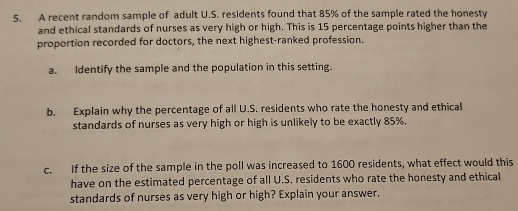 A recent random sample of adult U.S. residents found that 85% of the sample rated the honesty 
and ethical standards of nurses as very high or high. This is 15 percentage points higher than the 
proportion recorded for doctors, the next highest-ranked profession. 
a. Identify the sample and the population in this setting. 
b. Explain why the percentage of all U.S. residents who rate the honesty and ethical 
standards of nurses as very high or high is unlikely to be exactly 85%. 
c. If the size of the sample in the poll was increased to 1600 residents, what effect would this 
have on the estimated percentage of all U.S. residents who rate the honesty and ethical 
standards of nurses as very high or high? Explain your answer.