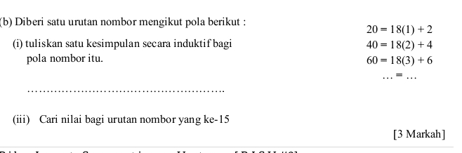 Diberi satu urutan nombor mengikut pola berikut :
20=18(1)+2
(i) tuliskan satu kesimpulan secara induktif bagi 40=18(2)+4
pola nombor itu. 60=18(3)+6
__= 
_ 
(iii) Cari nilai bagi urutan nombor yang ke -15
[3 Markah] 
_ 
_