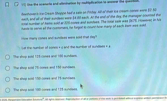 Use the scenario and elimination by multiplication to answer the question.
Beethoven's Ice Cream Shoppe had a sale on Friday. All of their ice cream cones were $2.50
each, and all of their sundaes were $4.00 each. At the end of the day, the manager counted the
total number of items sold at 225 cones and sundaes. The total sale was $675. However, in his
haste to serve all the customers, he forgot to count how many of each item was sold.
How many cones and sundaes were sold that day?
Let the number of cones = c and the number of sundaes =8.
The shop sold 125 cones and 100 sundaes.
The shop sold 75 cones and 150 sundaes.
The shop sold 150 cones and 75 sundaes.
The shop sold 100 cones and 125 sundaes.
o 2020, Responsive Education Solutions'. All rights reserved, Reproduction of all or portions of this work is prohibited without express written permission fr