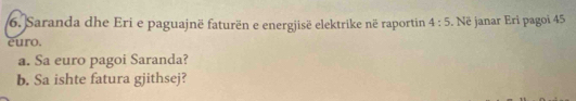 Saranda dhe Eri e paguajnë faturën e energjisë elektrike në raportin 4:5
euro. . Në janar Eri pagoi 45
a. Sa euro pagoi Saranda? 
b. Sa ishte fatura gjithsej?