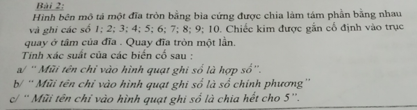 Hình bên mô tả một đĩa tròn bằng bìa cứng được chia làm tám phần bằng nhau 
và ghi các số 1; 2; 3; 4; 5; 6; 7; 8; 9; 10. Chiếc kim được gắn cố định vào trục 
quay ở tâm của đĩa . Quay đĩa tròn một lần. 
Tính xác suất của các biến cố sau : 
a/ “ Mũi tên chỉ vào hình quạt ghi số là hợp số”. 
b/ “ Mũi tên chỉ vào hình quạt ghi số là số chính phương” 
c/ “ Mũi tên chỉ vào hình quạt ghi số là chia hết cho 5 ”.