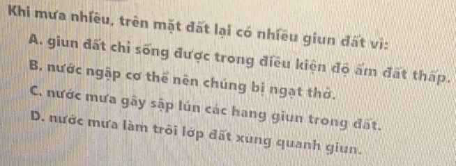 Khi mưa nhiều, trên mặt đất lại có nhiều giun đất vì:
A. giun đất chỉ sống được trong điều kiện độ ấm đất thấp.
B. nước ngập cơ thể nên chúng bị ngạt thờ.
C. nước mưa gây sập lún các hang giun trong đất.
D. nước mưa làm trôi lớp đất xùng quanh giun.