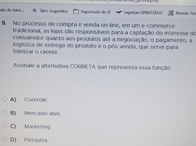 do de Inter... Q Sites Sugeridos Importado do IE logotipo UNIASSELVI Mundo Pos
9. No processo de compra e venda on-line, em um e-commerce
tradicional, as lojas são responsáveis para a captação do interesse do
consumidor quanto aos produtos até a negociação, o pagamento, a
logística de entrega do produto e o pós-venda, que serve para
fidelizar o cliente.
Assinale a alternativa CORRETA que representa essa função:
A) Controle.
B) Mercado-alvo.
C) Marketing.
D) Pesquisa