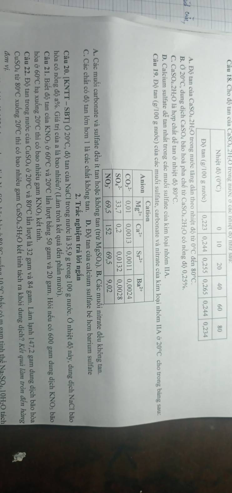 Cho độ ta
A. Độ tan của CaSO₄.2H₂O trong nước tăng dân theo nhiệt độ từ
B. Ở 20°C C, dung dịch CaSO₄ bão hoà pha chế từ CaSO₄.2H₂O có nồng độ 0,25%.
C. CaSO₄.2H₂O là hợp chất dễ tan ở nhiệt dhat o80°C.
D. Calcium sulfate dễ tan nhất trong các muối sulfate của kim loại nhóm IIA.
Câu 19. Độ tan (g/100 g nước) của các muối sulfate, carbonate và nitrate của kim loại nhóm IIA ở 20°C cho trong bảng sau:
A. Các muối carbonate và sulfate đều ít tan hoặc không tan (trừ MgSO₄). B. Các muối nitrate đều không tan.
C. Các chất có độ tan lớn hơn 1 là các chất không tan. D. Độ tan của calcium sulfate bé hơn barium sulfate
2. Trắc nghiệm trả lời ngắn
Câu 20. [KNTT - SBT] Ở 20°C 3, độ tan của NaCl trong nước là 35,9 g trong 100 g nước. Ở nhiệt độ này, dung dịch NaCl bão
hòa có nồng độ a%. Giá trị của a là bao nhiêu? (Làm tròn kết quả đến phần mười).
Câu 21. Biết độ tan của KNO_3 Ở 60°C và 20°C lần lượt bằng 50 gam và 20 gam. Hỏi nếu có 600 gam dung dịch KNO₃ bão
hòa ở 60°C hạ xuống 20°C thì có bao nhiêu gam KNO₃ kết tinh.
Câu 22. Độ tan trong nước của CuSO_4 20°C và 80°C lần lượt là 32 gam và 84 gam. Làm lạnh 147,2 gam dung dịch bão hòa
CuSO₄ từ 80°C xuống 20°C thì có bao nhiêu gam ( □ uSO₄.5H₂O kết tinh tách ra khỏi dung dịch? Kết quả làm tròn đến hàng
đơn vị.
10°C ttấ y  có m gam tinh th ể Na_2SO_4.10H_2O O tách