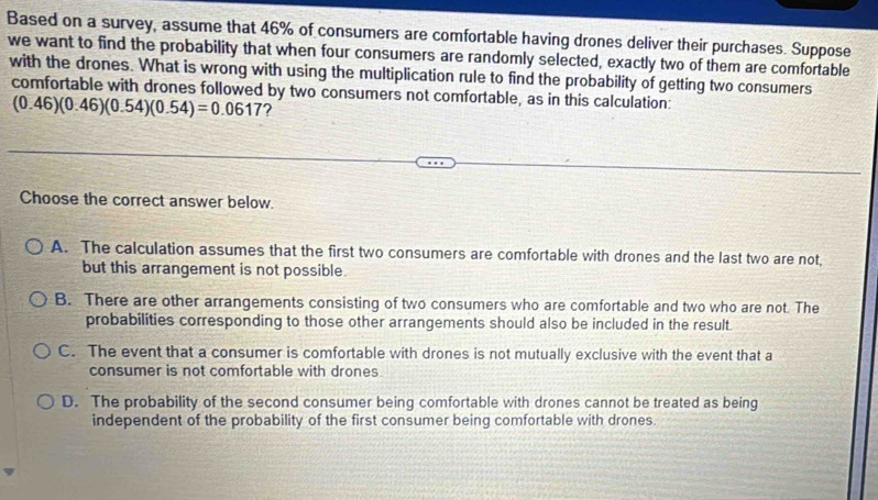 Based on a survey, assume that 46% of consumers are comfortable having drones deliver their purchases. Suppose
we want to find the probability that when four consumers are randomly selected, exactly two of them are comfortable
with the drones. What is wrong with using the multiplication rule to find the probability of getting two consumers
comfortable with drones followed by two consumers not comfortable, as in this calculation:
(0.46)(0.46)(0.54)(0.54)=0.0617 ?
Choose the correct answer below.
A. The calculation assumes that the first two consumers are comfortable with drones and the last two are not,
but this arrangement is not possible.
B. There are other arrangements consisting of two consumers who are comfortable and two who are not. The
probabilities corresponding to those other arrangements should also be included in the result.
C. The event that a consumer is comfortable with drones is not mutually exclusive with the event that a
consumer is not comfortable with drones.
D. The probability of the second consumer being comfortable with drones cannot be treated as being
independent of the probability of the first consumer being comfortable with drones