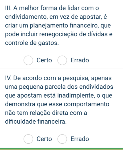 A melhor forma de lidar com o
endividamento, em vez de apostar, é
criar um planejamento financeiro, que
pode incluir renegociação de dívidas e
controle de gastos.
Certo Errado
IV. De acordo com a pesquisa, apenas
uma pequena parcela dos endividados
que apostam está inadimplente, o que
demonstra que esse comportamento
não tem relação direta com a
dificuldade financeira.
Certo Errado