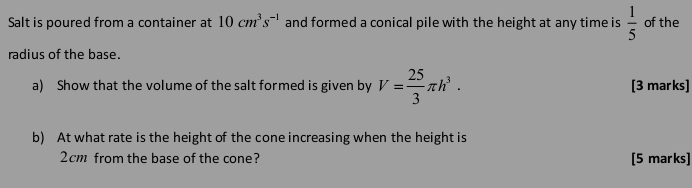 Salt is poured from a container at 10cm^3s^(-1) and formed a conical pile with the height at any time is  1/5  of the 
radius of the base. 
a) Show that the volume of the salt formed is given by V= 25/3 π h^3. [3 marks] 
b) At what rate is the height of the cone increasing when the height is
2cm from the base of the cone? [5 marks]