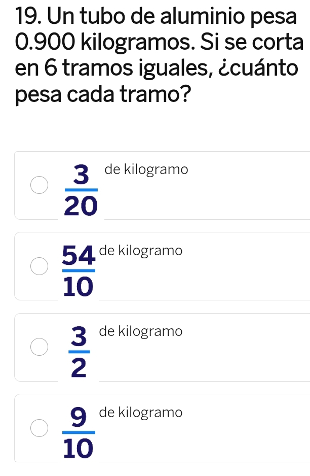 Un tubo de aluminio pesa
0.900 kilogramos. Si se corta
en 6 tramos iguales, ¿cuánto
pesa cada tramo?
 3/20 
de kilogramo
 54/10 
de kilogramo
 3/2 
de kilogramo
 9/10 
de kilogramo