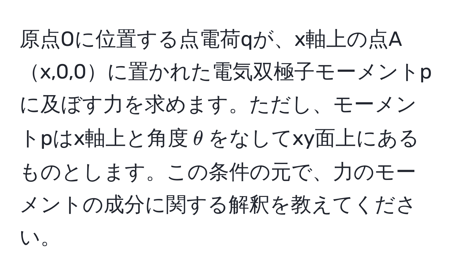 原点Oに位置する点電荷qが、x軸上の点Ax,0,0に置かれた電気双極子モーメントpに及ぼす力を求めます。ただし、モーメントpはx軸上と角度$θ$をなしてxy面上にあるものとします。この条件の元で、力のモーメントの成分に関する解釈を教えてください。