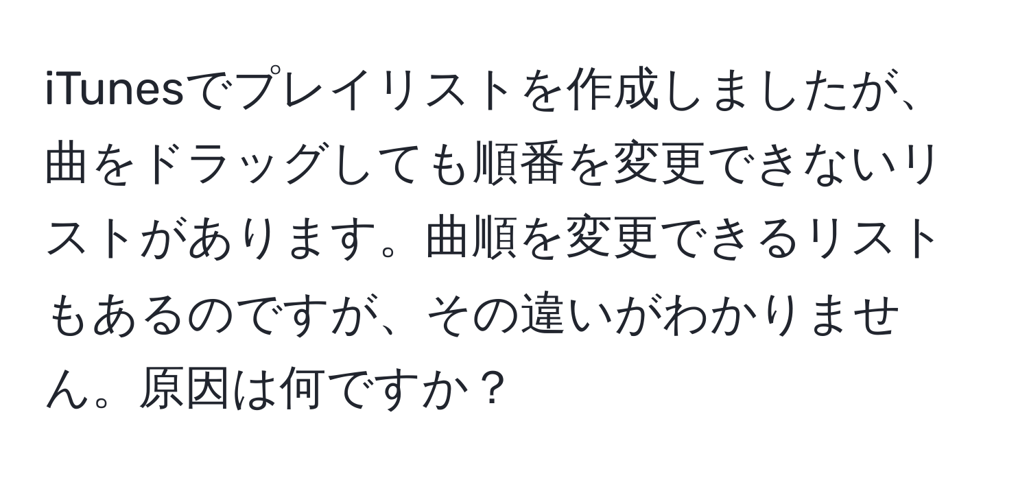 iTunesでプレイリストを作成しましたが、曲をドラッグしても順番を変更できないリストがあります。曲順を変更できるリストもあるのですが、その違いがわかりません。原因は何ですか？