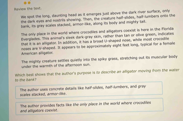 Review the text.
We spot the long, daunting head as it emerges just above the dark river surface, only
the dark eyes and nostrils showing. Then, the creature half-slides, half-lumbers onto the
bank, its gray scales stacked, armor-like, along its body and mighty tail.
The only place in the world where crocodiles and alligators coexist is here in the Florida
Everglades. This animal's sleek dark-gray skin, rather than tan or olive green, indicates
that it is an alligator. In addition, it has a broad U-shaped nose, while most crocodile
noses are V-shaped. It appears to be approximately eight feet long, typical for a female
American alligator.
The mighty creature settles quietly into the spiky grass, stretching out its muscular body
under the warmth of the afternoon sun.
Which best shows that the author's purpose is to describe an alligator moving from the water
to the bank?
The author uses concrete details like half-slides, half-lumbers, and gray
scales stacked, armor-like.
The author provides facts like the only place in the world where crocodiles
and alligators coexist.