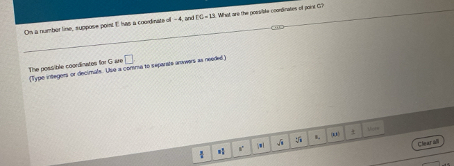 On a number line, suppose point E has a coordinate of -4, and EG=13 What are the possible coordinates of point G? 
The possible coordinates for G are □
(Type integers or decimals. Use a comma to separate answers as needed) 
(1,1) + Mar= 
Clear all
3° [ m sqrt(□ ) sqrt[3](1) B.