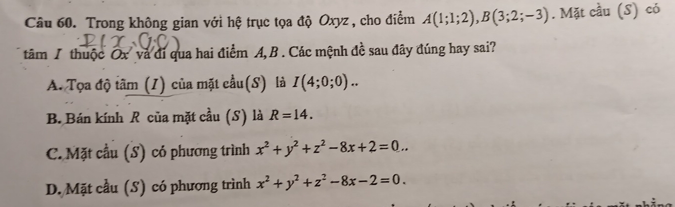 Trong không gian với hệ trục tọa độ Oxyz , cho điểm A(1;1;2), B(3;2;-3). Mặt cầu (S) có
tâm 1 thuộc Ox và đi qua hai điểm A, B. Các mệnh đề sau đây đúng hay sai?
A. Tọa độ tâm (I) của mặt cầu(S) là I(4;0;0)..
B. Bán kính R của mặt cầu (S) là R=14.
C. Mặt cầu (S) có phương trình x^2+y^2+z^2-8x+2=0...
D. Mặt cầu (S) có phương trình x^2+y^2+z^2-8x-2=0.