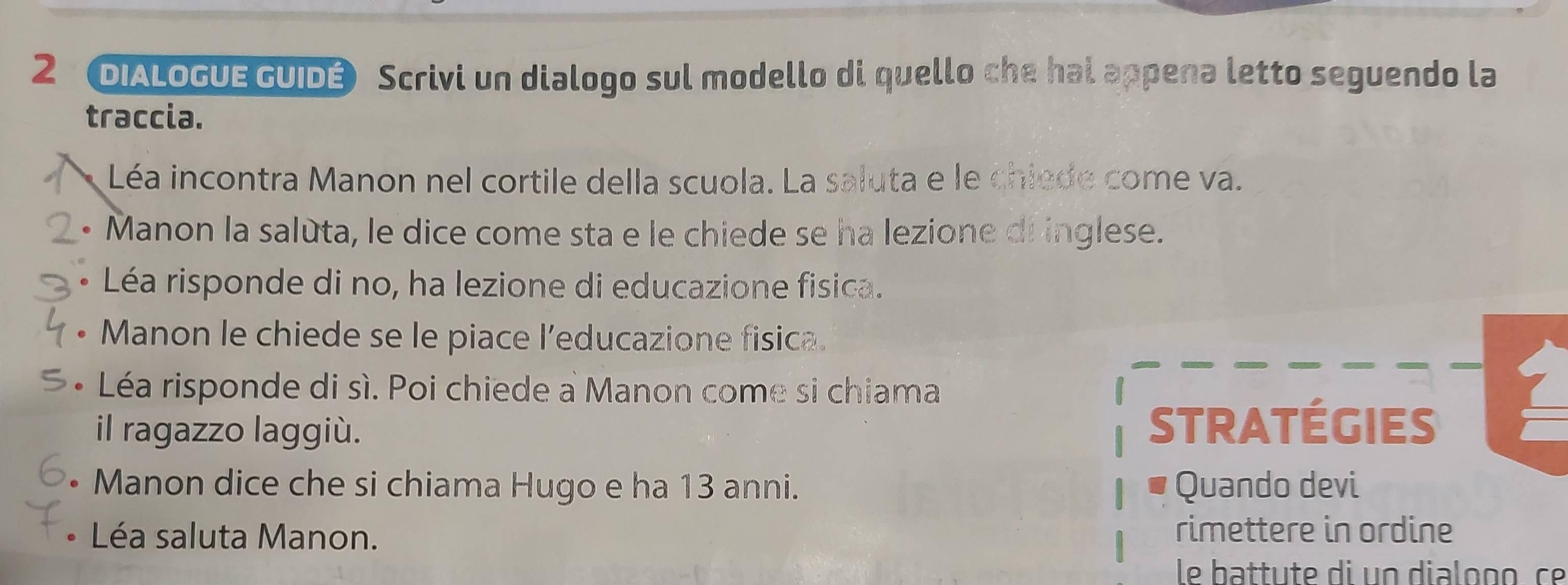 DIALoGUE GUIDÉ Scrivi un dialogo sul modello di quello che hal appena letto seguendo la 
traccia. 
Léa incontra Manon nel cortile della scuola. La saluta e le chiede come va. 
• Manon la salùta, le dice come sta e le chiede se ha lezione di inglese. 
. Léa risponde di no, ha lezione di educazione fisica. 
Manon le chiede se le piace l’educazione fisica. 
Léa risponde di sì. Poi chiede a Manon come si chiama 
il ragazzo laggiù. stratégies 
Manon dice che si chiama Hugo e ha 13 anni. Quando devi 
Léa saluta Manon. rimettere in ordine 
le battute di un dialoço ce