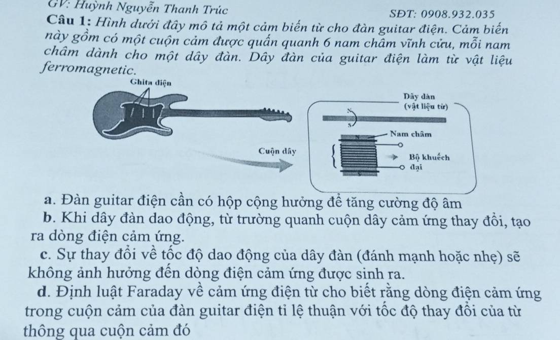 GV: Huỳnh Nguyễn Thanh Trúc SĐT: 0908. 932.035
Câu 1: Hình dưới đây mô tả một cảm biến từ cho đàn guitar điện. Cảm biến
này gồm có một cuộn cảm được quấn quanh 6 nam chấm vĩnh cửu, mỗi nam
châm dành cho một dây đàn. Dây đàn của guitar điện làm từ vật liệu
ferromagnetic.
Ghita diện
Cuộn dây
a. Đàn guitar điện cần có hộp cộng hưởng để tăng cường độ âm
b. Khi dây đàn dao động, từ trường quanh cuộn dây cảm ứng thay đồi, tạo
ra dòng điện cảm ứng.
c. Sự thay đổi về tốc độ dao động của dây đàn (đánh mạnh hoặc nhẹ) sẽ
không ảnh hưởng đến dòng điện cảm ứng được sinh ra.
d. Định luật Faraday về cảm ứng điện từ cho biết rằng dòng điện cảm ứng
trong cuộn cảm của đàn guitar điện tỉ lệ thuận với tốc độ thay đổi của từ
thông qua cuộn cảm đó