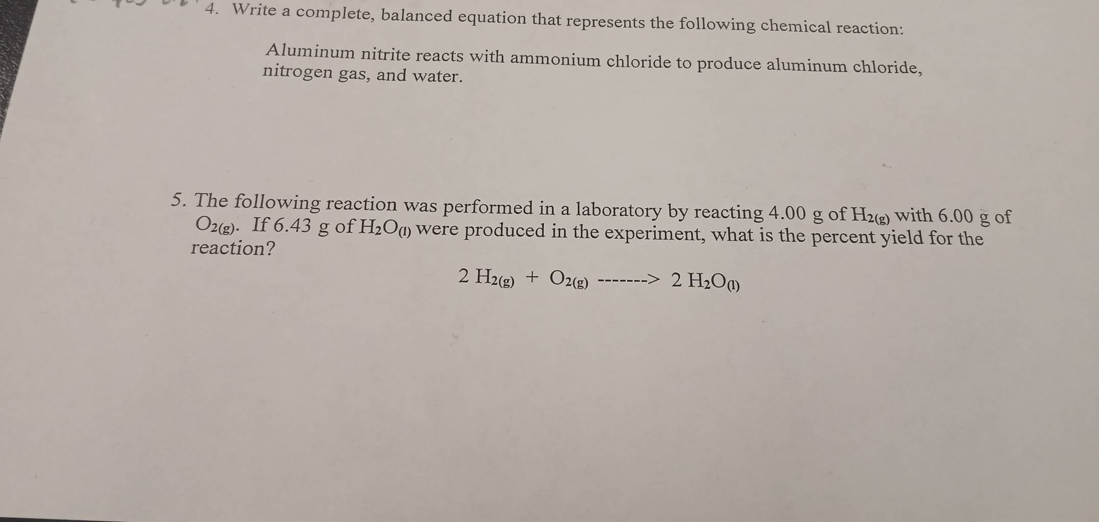 Write a complete, balanced equation that represents the following chemical reaction: 
Aluminum nitrite reacts with ammonium chloride to produce aluminum chloride, 
nitrogen gas, and water. 
5. The following reaction was performed in a laboratory by reacting 4.00 g of H₂ with 6.00 g of
O_2(g). If 6.43 g of H_2O_(1) were produced in the experiment, what is the percent yield for the 
reaction?
2H_2(g)+O_2(g)------>2H_2O_(l)