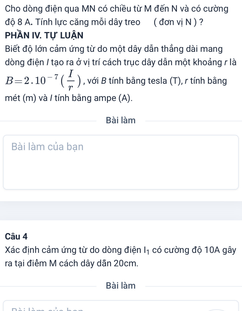 Cho dòng điện qua MN có chiều từ M đến N và có cường 
độ 8 A. Tính lực căng mỗi dây treo ( đơn vị N ) ? 
PhầN IV. Tự luận 
Biết độ lớn cảm ứng từ do một dây dẫn thẳng dài mang 
dòng điện / tạo ra ở vị trí cách trục dây dẫn một khoảng r là
B=2.10^(-7)( I/r ) , với B tính bằng tesla (T), r tính bằng 
mét (m) và / tính bằng ampe (A). 
Bài làm 
Bài làm của bạn 
Câu 4 
Xác định cảm ứng từ do dòng điện I₁ có cường độ 10A gây 
ra tại điểm M cách dây dãn 20cm. 
Bài làm