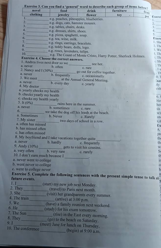 Can you find a ‘general’ word to describe each group of items bel
e
_e.g. peaches, pineapples, blueberries.
1.
2._ e.g. dogs, cats, hamster mouses. 2_
3._ e.g. tables, chairs, desks. 3.
_
4._ e.g. dresses, shirts, shoes. 4._
5.
5._ e.g. pizza, spaghetti, soup. Exer
6._ e.g. tea, wine, milk.
1. She
_e.g. rings, earrings, bracelets. 2. Th
8._ e.g. teddy bears, dolls, lego.
9._ e.g. roses, lavenders, tulips. 3. W l. Th
10. _e.g. The Count of Monte Cristo, Harry Potter, Sherlock Holmes.
Exercise 4. Choose the correct answers. . Th
. Sh
1. Andrea lives next door so we _see her.
. Th
a. never b. often c. rare
. I u
2. Nancy and I (30%) _go out for coffee together.
. Th
a. never b. frequently c. occasionally 0.1
3. We meet _at the Annual General Meeting.
:xe
a. never b. every day c. yearly
Ay
4. My doctor .
a. yearly checks my health vith
b. checks yearly my health
6.
c. checks my health yearly rie
5. It (0%) _rains here in the summer.
her
a. never b. sometimes c. rare
is
6._ we take the dog off his leash at the beach. ,e)
a. Sometimes b. Never c. Rarely
nt
7. My sister _two days of school in a row. Kil
a. often has missed
Ex
b. has missed often
A
c. has often missed
pr
8. My boyfriend and I take vacations together quite_ .
the
a. never b. hardly c. frequently
th
9. Andy (10%)_ gets to visit his cousins.
a. very often b. very rare c. rarely
S
_
10. I don’t earn much because I th
a. never went to college ir
b. went never to college
o
c. went to college never h
1
Exercise 5. Complete the following sentences with the present simple tense to talk ab
future events.
1.I_ (start) my new job next Monday.
2. They_ (travel) to Paris next month.
3. She_ (visit) her grandparents every summer.
4. The train _(arrive) at 3:00 p.m.
5. We_ (have) a family reunion next weekend.
6. He_ (study) for his exam tomorrow.
7. The Sun _(rise) in the East every morning.
8. They _(go) to the beach on Saturday.
9. I _(meet) Jane for lunch on Thursday.
10. The conference _(begin) at 9:00 a.m.