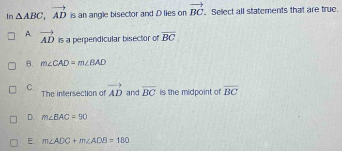 In △ ABC, vector AD is an angle bisector and D lies on vector BC. Select all statements that are true.
A. vector AD is a perpendicular bisector of overline BC.
B. m∠ CAD=m∠ BAD
C.
The intersection of vector AD and overline BC is the midpoint of overline BC.
D. m∠ BAC=90
E. m∠ ADC+m∠ ADB=180