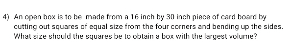 An open box is to be made from a 16 inch by 30 inch piece of card board by 
cutting out squares of equal size from the four corners and bending up the sides. 
What size should the squares be to obtain a box with the largest volume?