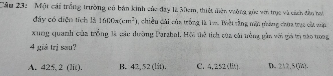 Một cái trống trường có bán kính các đáy là 30cm, thiết diện vuông góc với trục và cách đều hai
đáy có diện tích là 1600π (cm^2) , chiều dài của trống là 1m. Biết rằng mặt phẳng chứa trục cắt mặt
xung quanh của trống là các đường Parabol. Hỏi thể tích của cái trống gần với giá trị nào trong
4 giá trị sau?
A. 425,2 (lít). B. 42, 52 (lit). C. 4, 252 (lit). D. 212,5 (lít).