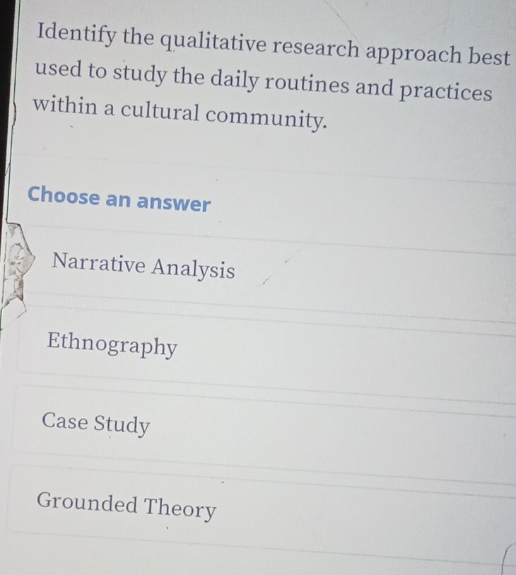 Identify the qualitative research approach best
used to study the daily routines and practices
within a cultural community.
Choose an answer
Narrative Analysis
Ethnography
Case Study
Grounded Theory