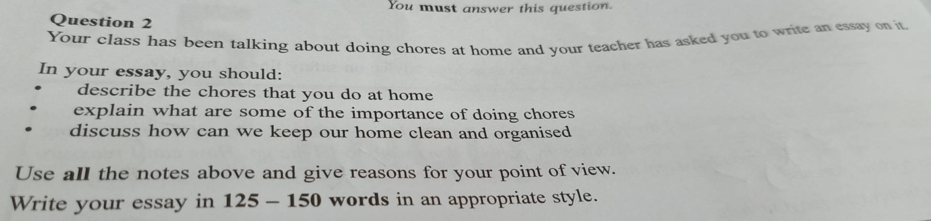 You must answer this question. 
Question 2 
Your class has been talking about doing chores at home and your teacher has asked you to write an essay on it. 
In your essay, you should: 
describe the chores that you do at home 
explain what are some of the importance of doing chores 
discuss how can we keep our home clean and organised 
Use all the notes above and give reasons for your point of view. 
Write your essay in 125 - 150 words in an appropriate style.