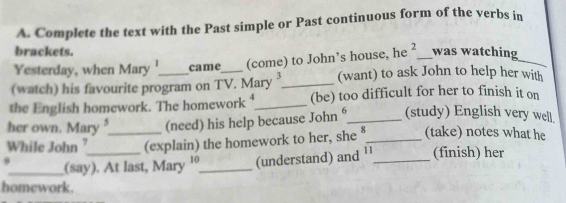 Complete the text with the Past simple or Past continuous form of the verbs in 
brackets. 
Yesterday, when Mary '_ came_ (come) to John’s house, he^ _ was watching_ 
(watch) his favourite program on TV. Mary3_ 
(want) to ask John to help her with 
the English homework. The homework A_ 
(be) too difficult for her to finish it on 
(need) his help because John ⁶_ 
(study) English very well. 
her own. Mary __(take) notes what he 
While John ?_ 
(explain) the homework to her, she 8 
9 
_(say). At last, Mary '_ 
(understand) and ¹¹_ 
(finish) her 
homework.