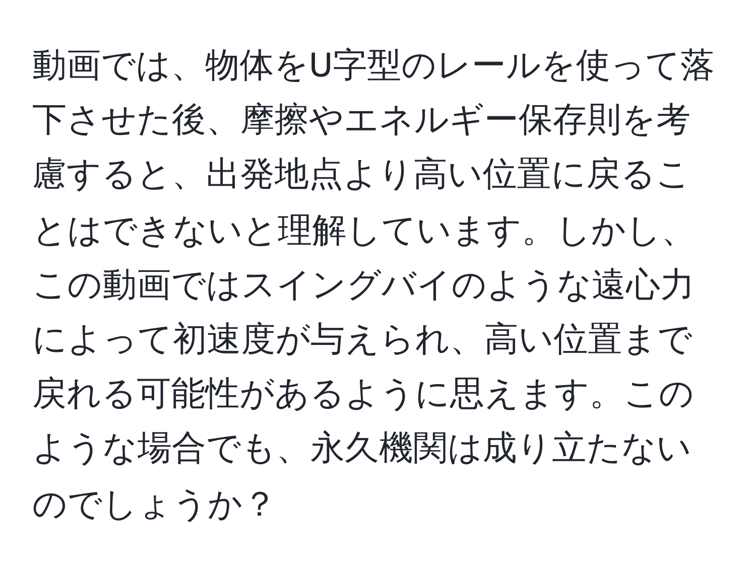 動画では、物体をU字型のレールを使って落下させた後、摩擦やエネルギー保存則を考慮すると、出発地点より高い位置に戻ることはできないと理解しています。しかし、この動画ではスイングバイのような遠心力によって初速度が与えられ、高い位置まで戻れる可能性があるように思えます。このような場合でも、永久機関は成り立たないのでしょうか？