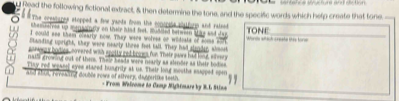 sentence structure and diction. 
y Read the following fictional extract, & then determine the tone, and the specific words which help create that tone. 
The creatures stopped a few yards from the conerets platform and raised 
themselves up menscingly on their hind feet. Huddled between Mike and day TONE 
I could see them clearly now. They were wolves or wildeats of some sort. Words which create this tone 
Standing upright, they were nearly three feet tall. They had slender, almost 
sorawny bodies, covered with spotty red brown fur. Their paws had long, silvery 
naifs growing out of them. Their heads were nearly as slender as their bodies. 
Tiny red weasel eyes stared hungrily at us. Their long mouths snapped open 
and shut, revealing double rows of silvery, daggerlike teeth. 
From Welcome to Camp Nightmare by R.L Stine