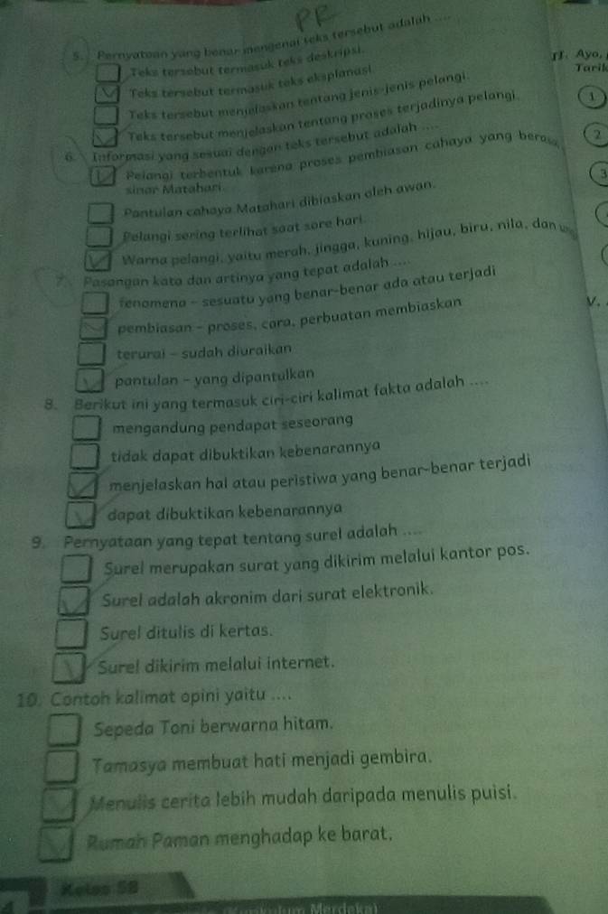 .. Pernyatoan yong benar mengenal teks tersebut adalah ..=
Teks tersebut termasuk teks deskripsi.
II. Ayo,
Teks tersebut termasuk teks eksplanusi
Tarik
Teks tersebut menjelaskan tentang jenis-jenis pelangi
Teks tersebut menjelaskan tentang proses terjadinya pelangi 1
6.  Informasi yong sesual dengan teks tersebut adalah ...
Peianal terbentul karena proses pembiasan cahaya yang bera 2
sinar M ata bar 3
Pantulan cahaya Matahari dibiaskan oleh awan.
Pelangi sering terlihat saat sore hari.
Warna pelangi, yaitu merah, jingga, kuning, hijau, biru, nila, dan w
Pasangan kata dan artinya yang tepat adalah ....
fenomena - sesuatu yang benar-benar ada atau terjadi
pembiasan - proses, cara, perbuatan membiaskan
√ .
terurai - sudah diuraikan
pantulan - yang dipantulkan
8. Berikut ini yang termasuk ciri-ciri kalimat fakta adalah ....
mengandung pendapat seseorang
tidak dapat dibuktikan kebenarannya
menjelaskan hal atau peristiwa yang benar-benar terjadi
dapat dibuktikan kebenarannya
9. Pernyataan yang tepat tentang surel adalah ....
Surel merupakan surat yang dikirim melalui kantor pos.
Surel adalah akronim dari surat elektronik.
Surel ditulis di kertas.
Surel dikirim melalui internet.
10. Contoh kalimat opini yaitu ....
Sepeda Toni berwarna hitam.
Tamasya membuat hati menjadi gembira.
Menulis cerita lebih mudah daripada menulis puisi.
Rumah Paman menghadap ke barat.
Kelss 58
un Mérdaka)