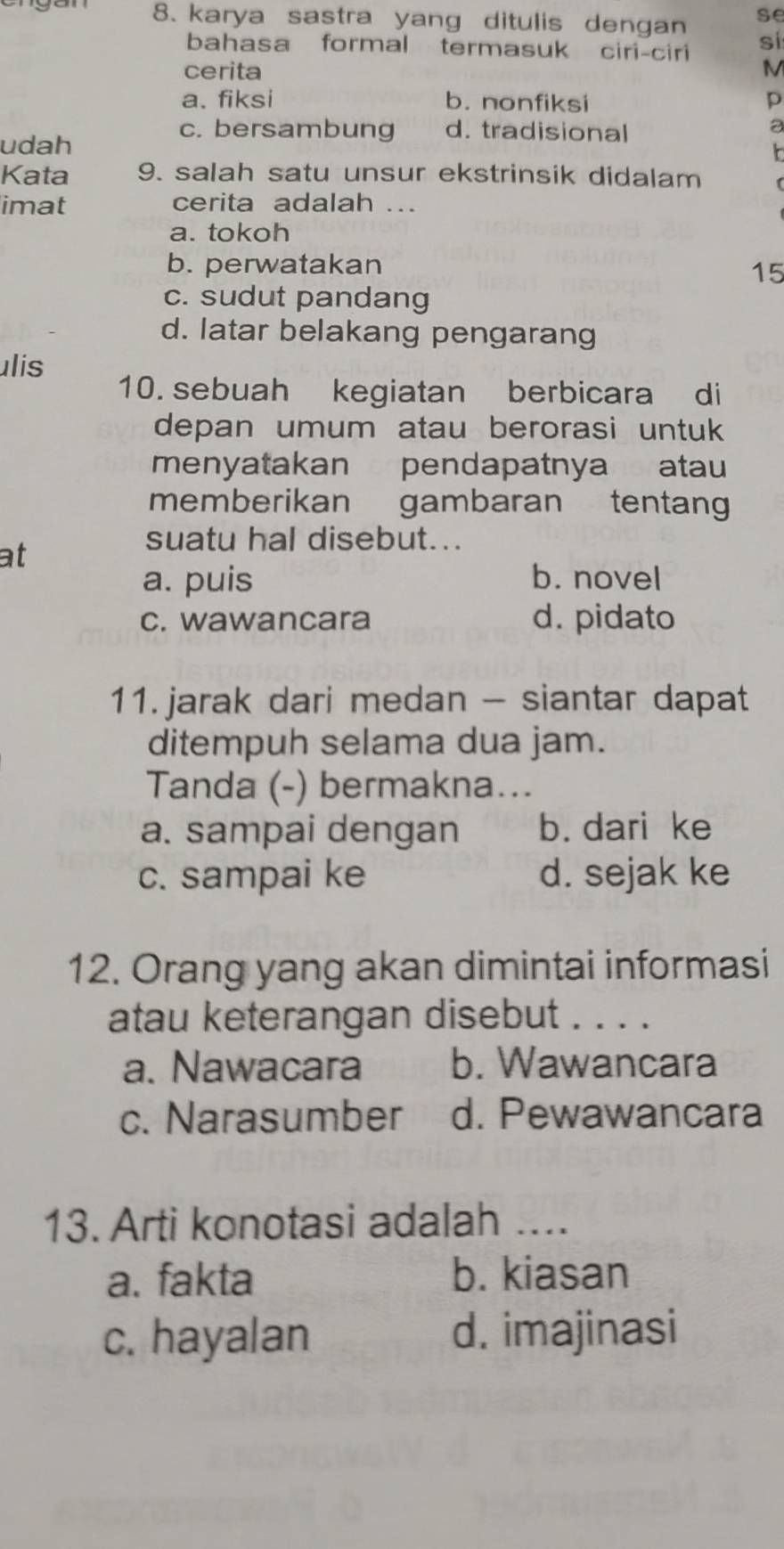 karya sastra yang ditulis dengan se
bahasa formal termasuk ciri-ciri si
cerita M
a. fiksi b. nonfiksi p
a
udah
c. bersambung d. tradisional

Kata 9. salah satu unsur ekstrinsik didalam
imat cerita adalah ...
a. tokoh
b. perwatakan
15
c. sudut pandang
d. latar belakang pengarang
ulis
10. sebuah kegiatan berbicara di
depan umum atau berorasi untuk
menyatakan pendapatnya atau
memberikan gambaran tentang
suatu hal disebut...
at
a. puis b. novel
c. wawancara d. pidato
11.jarak dari medan - siantar dapat
ditempuh selama dua jam.
Tanda (-) bermakna...
a. sampai dengan b. dari ke
c. sampai ke d. sejak ke
12. Orang yang akan dimintai informasi
atau keterangan disebut . . . .
a. Nawacara b. Wawancara
c. Narasumber d. Pewawancara
13. Arti konotasi adalah ....
a. fakta b. kiasan
c. hayalan d. imajinasi