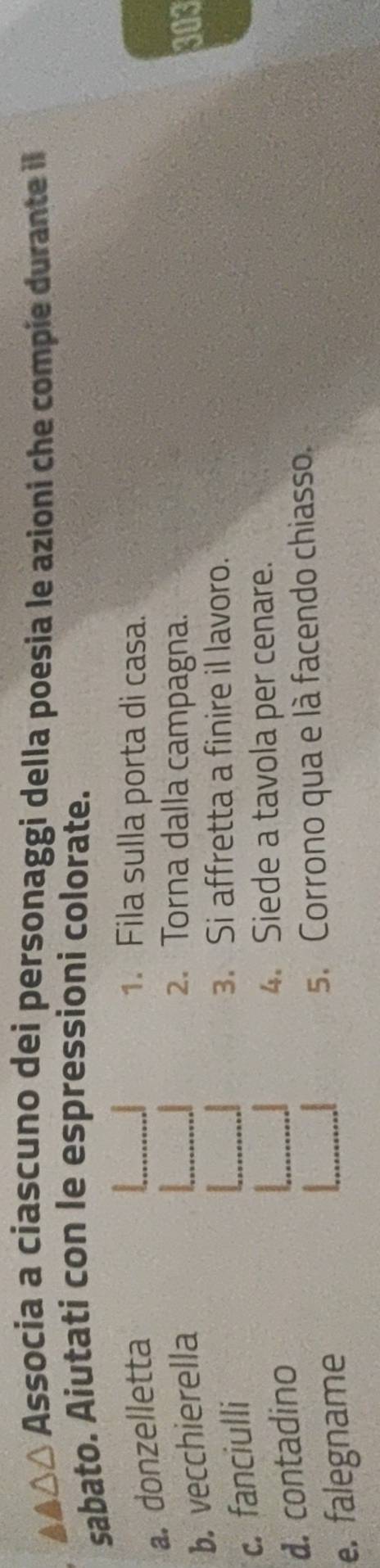 β△ Associa a ciascuno dei personaggi della poesia le azioni che compie durante il 
sabato. Aiutati con le espressioni colorate. 
a. donzelletta 
1. Fila sulla porta di casa. 
2. Torna dalla campagna. 
b. vecchierella 303 
c. fanciulli 
3. Si affretta a finire il lavoro. 
d. contadino 
4. Siede a tavola per cenare. 
5. Corrono qua e là facendo chiasso. 
e. falegname