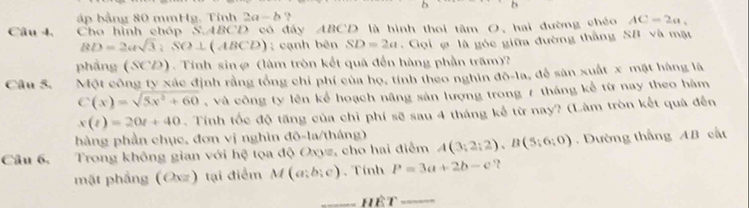 ấp bằng 80 mmHg. Tinh 2a=b ? 
Câu 4. Cha hình chóp S, ABCD 0 có đáy ABCD là hình thoi tâm O, hai đường chéo AC=2a,
BD=2asqrt(3); SO⊥ (ABCD); cạnh bên SD=2a. Gọi là góc giữa đường thắng SB và mặt 
phảng (SCD). Tính sinø (làm tròn kết quả đến hàng phần trấm)? 
Câu 5. Một công ty xác định rằng tổng chi phí của họ, tính theo nghin 10=1 la, để sàn xuất x mặt hàng là
C(x)=sqrt(5x^2+60) , và công ty lên kể hoạch nâng sản lượng trong 7 tháng kể từ nay theo hàm
x(t)=20t+40. Tính tốc độ tăng của chỉ phí sẽ sau 4 tháng kế từ nay? (Làm tròn kết quả đến 
hàng phần chục, đơn vị nghìn đô-la/tháng) 
Câu 6. Trong không gian với hệ tọa độ Oxyz, cho hai điểm A(3;2;2), B(5;6;0). Dường thắng AB cất 
mặt phẳng (Osz) tại điểm M(a;b;c). Tính P=3a+2b-c ? 
_hêt