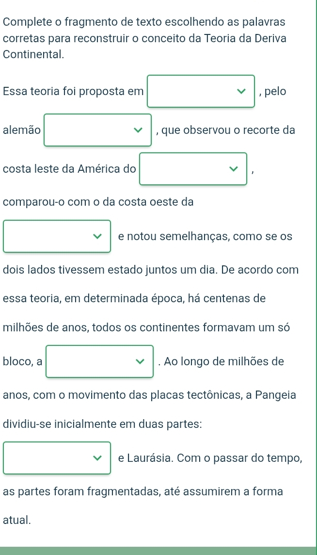 Complete o fragmento de texto escolhendo as palavras 
corretas para reconstruir o conceito da Teoria da Deriva 
Continental. 
Essa teoria foi proposta em , pelo 
alemão