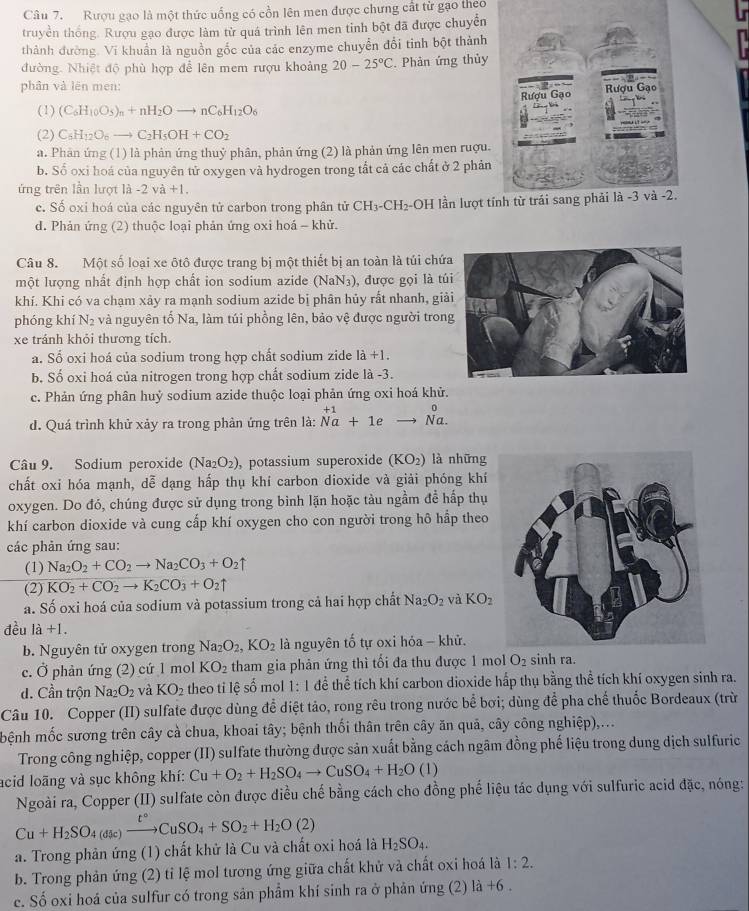 Rượu gạo là một thức uống có cồn lên men được chưng cất từ gạo theo
truyền thống. Rượu gạo được làm từ quá trình lên men tinh bột đã được chuyển
thành đường. Vĩ khuẩn là nguồn gốc của các enzyme chuyển đổi tinh bột thành
đường. Nhiệt độ phù hợp đễ lên mem rượu khoảng 20-25°C. Phản ứng thủy
phân và lên men:
(1) (C_6H_10O_5)_n+nH_2Oto nC_6H_12O_6
(2) C_6H_12O_6to C_2H_5OH+CO_2
a. Phân ứng (1) là phản ứng thuỷ phân, phản ứng (2) là phản ứng lên men ruợu.
b. Số oxi hoá của nguyên tử oxygen và hydrogen trong tắt cả các chất ở 2 phản
ứng trên lần lượt 1hat a-2vhat a+1.
c. Số oxi hoá của các nguyên tử carbon trong phân tử CH_3-CH_2 -OH lần lượt tí
d. Phản ứng (2) thuộc loại phản ứng oxi hoá - khử.
Câu 8. Một số loại xe ôtô được trang bị một thiết bị an toàn là túi chứ
một lượng nhất định hợp chất ion sodium azide (NaN₃), được gọi là tú
khí. Khi có va chạm xảy ra mạnh sodium azide bị phân hủy rất nhanh, giả
phóng khí N_2 và nguyên tố Na, làm túi phồng lên, bảo vệ được người tron
xe tránh khỏi thương tích.
a. Sổ oxi hoá của sodium trong hợp chất sodium zide 1a+1.
b. Số oxi hoá của nitrogen trong hợp chất sodium zide là -3.
c. Phản ứng phân huỷ sodium azide thuộc loại phản ứng oxi hoá khử.
d. Quá trình khử xảy ra trong phản ứng trên là: beginarrayr +1 Naendarray +1eto beginarrayr 0 Na.endarray
Câu 9. Sodium peroxide (Na_2O_2) , potassium superoxide (KO₂) là những
chất oxi hóa mạnh, dễ dạng hấp thụ khí carbon dioxide và giải phóng khí
oxygen. Do đó, chúng được sử dụng trong bình lặn hoặc tàu ngầm để hấp thụ
khí carbon dioxide và cung cấp khí oxygen cho con người trong hô hấp theo
các phản ứng sau:
(1) Na_2O_2+CO_2to Na_2CO_3+O_2uparrow
(2) KO_2+CO_2to K_2CO_3+O_2uparrow
a. Số oxi hoá của sodium và potassium trong cả hai hợp chất Na_2O_2 và KO_2
đều 1a+1.
b. Nguyên tử oxygen trong Na_2O_2,KO_2 là nguyên tố tự oxi hóa - khử.
c. Ở phản ứng (2) cứ 1 mol KO_2 tham gia phản ứng thì tối đa thu được 1 mol O_2 sinh ra.
d. Cần trộn Na_2O_2 và KO_2 theo tỉ lệ số mol 1:1dhat e thể tích khí carbon dioxide hấp thụ bằng thể tích khí oxygen sinh ra.
Câu 10. Copper (II) sulfate được dùng để diệt tảo, rong rêu trong nước bể bơi; dùng để pha chế thuốc Bordeaux (trừ
bệnh mốc sương trên cây cà chua, khoai tây; bệnh thối thân trên cây ăn quả, cây công nghiệp),...
Trong công nghiệp, copper (II) sulfate thường được sản xuất bằng cách ngâm đồng phế liệu trong dung dịch sulfuric
acid loãng và sục không khí: Cu+O_2+H_2SO_4to CuSO_4+H_2O(1)
Ngoài ra, Copper (II) sulfate còn được điều chế bằng cách cho đồng phế liệu tác dụng với sulfuric acid đặc, nóng:
Cu+H_2SO_4(dic)xrightarrow t°CuSO_4+SO_2+H_2O(2)
a. Trong phản ứng (1) chất khử là Cu và chất oxi hoá là H_2SO_4.
b. Trong phản ứng (2) tỉ lệ mol tương ứng giữa chất khử và chất oxi hoá là 1:2.
c. Số oxi hoá của sulfur có trong sản phẩm khí sinh ra ở phản ứng (2) 1dot a+6.