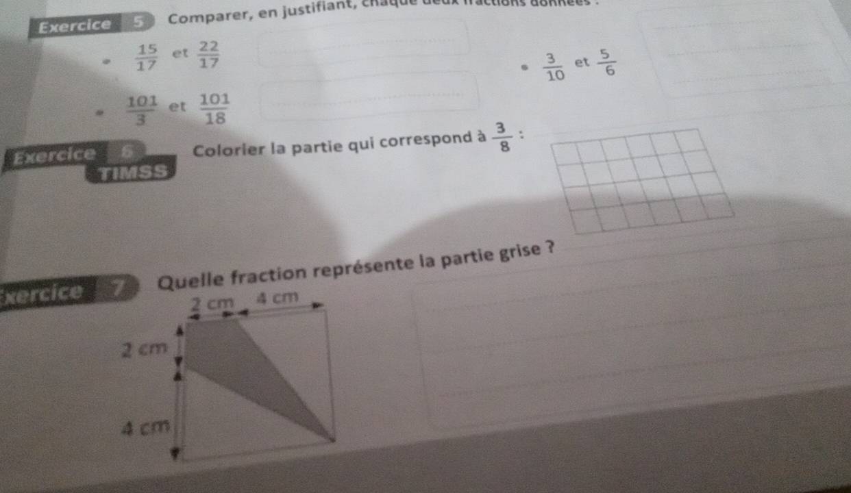 Comparer, en justifiant, chaqu
 15/17  et  22/17 
 3/10  et  5/6 
 101/3  et  101/18 
Exercice Colorier la partie qui correspond à  3/8  :
TIMSS
xercice 7 Quelle fraction représente la partie grise ?
2 cm 4 cm
2 cm
4 cm