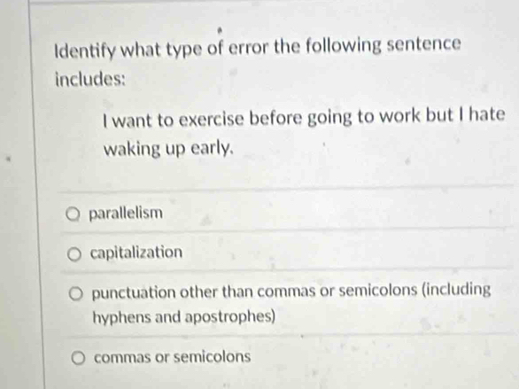 Identify what type of error the following sentence
includes:
I want to exercise before going to work but I hate
waking up early.
parallelism
capitalization
punctuation other than commas or semicolons (including
hyphens and apostrophes)
commas or semicolons