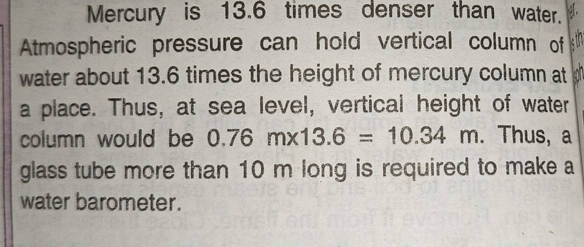 Mercury is 13.6 times denser than water. 
Atmospheric pressure can hold vertical column of 
water about 13.6 times the height of mercury column at 
a place. Thus, at sea level, vertical height of water 
column would be 0.76m* 13.6=10.34m. Thus, a 
glass tube more than 10 m long is required to make a 
water barometer.