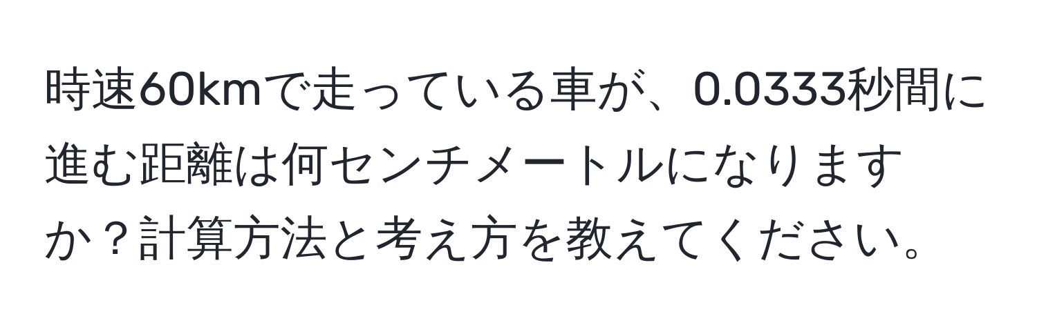 時速60kmで走っている車が、0.0333秒間に進む距離は何センチメートルになりますか？計算方法と考え方を教えてください。