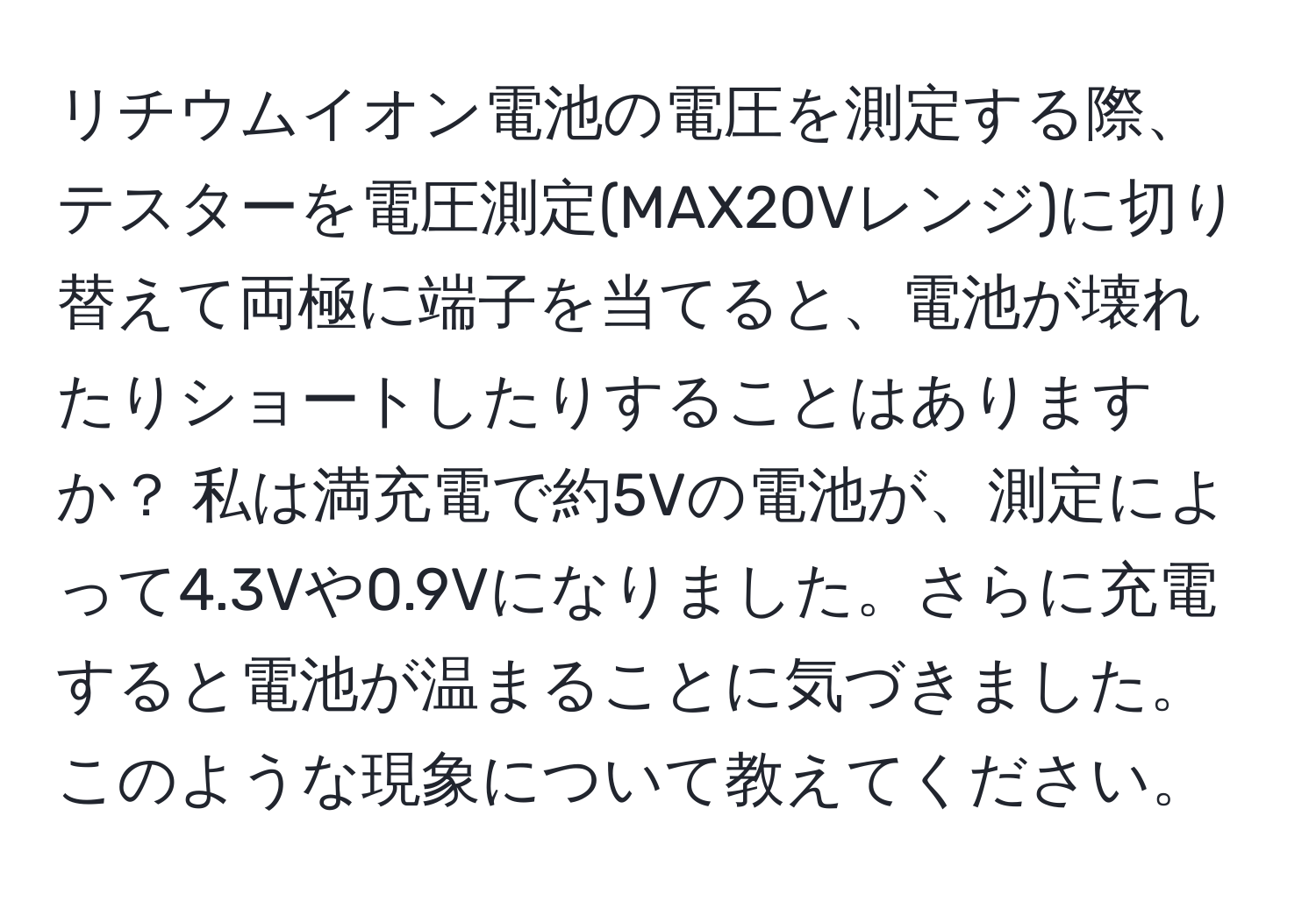 リチウムイオン電池の電圧を測定する際、テスターを電圧測定(MAX20Vレンジ)に切り替えて両極に端子を当てると、電池が壊れたりショートしたりすることはありますか？ 私は満充電で約5Vの電池が、測定によって4.3Vや0.9Vになりました。さらに充電すると電池が温まることに気づきました。このような現象について教えてください。